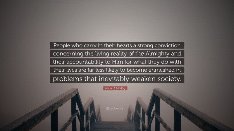 Gordon B. Hinckley Quote: “People who carry in their hearts a strong conviction concerning the living reality of the Almighty and their accountability to Him for what they do with their lives are far less likely to become enmeshed in problems that inevitably weaken society.”