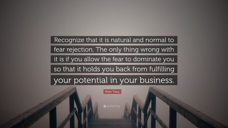 Brian Tracy Quote: “Recognize that it is natural and normal to fear rejection. The only thing wrong with it is if you allow the fear to dominate you so that it holds you back from fulfilling your potential in your business.”