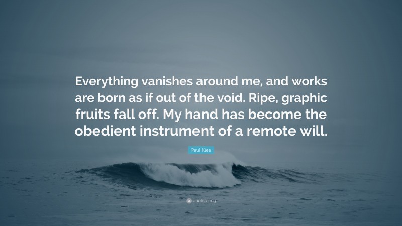 Paul Klee Quote: “Everything vanishes around me, and works are born as if out of the void. Ripe, graphic fruits fall off. My hand has become the obedient instrument of a remote will.”