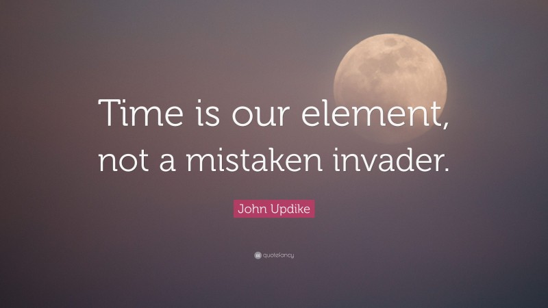 John Updike Quote: “Time is our element, not a mistaken invader.”