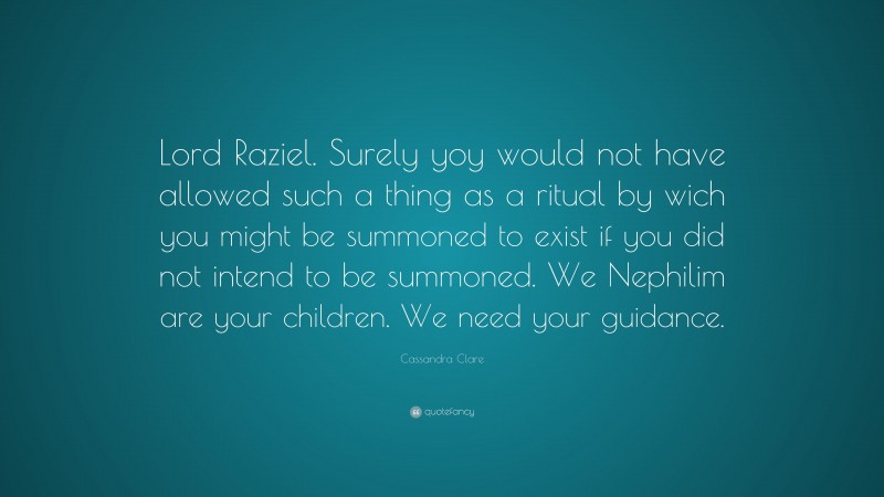 Cassandra Clare Quote: “Lord Raziel. Surely yoy would not have allowed such a thing as a ritual by wich you might be summoned to exist if you did not intend to be summoned. We Nephilim are your children. We need your guidance.”