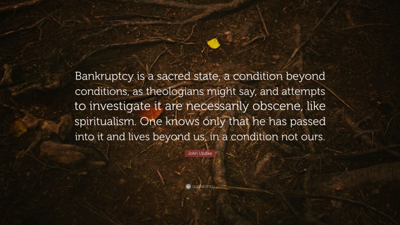 John Updike Quote: “Bankruptcy is a sacred state, a condition beyond conditions, as theologians might say, and attempts to investigate it are necessarily obscene, like spiritualism. One knows only that he has passed into it and lives beyond us, in a condition not ours.”