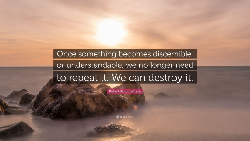 Robert Anton Wilson Quote: “Once something becomes discernible, or understandable, we no longer need to repeat it. We can destroy it.”