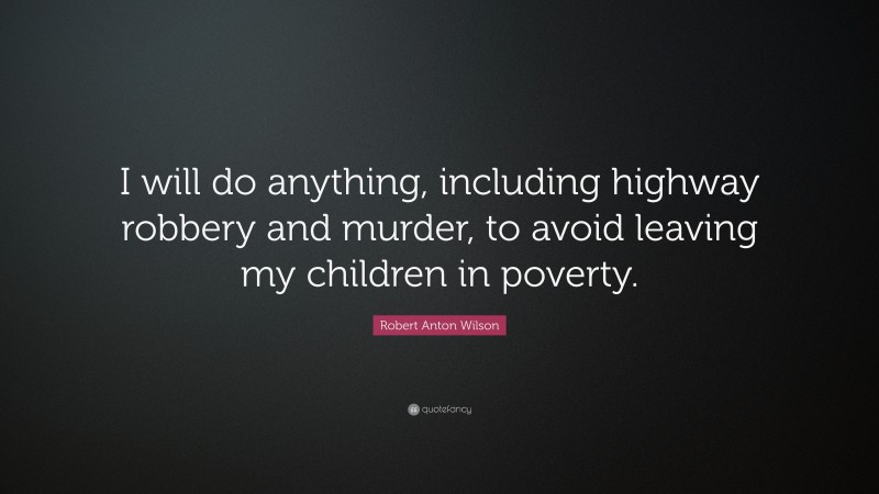 Robert Anton Wilson Quote: “I will do anything, including highway robbery and murder, to avoid leaving my children in poverty.”