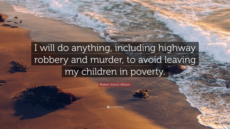 Robert Anton Wilson Quote: “I will do anything, including highway robbery and murder, to avoid leaving my children in poverty.”