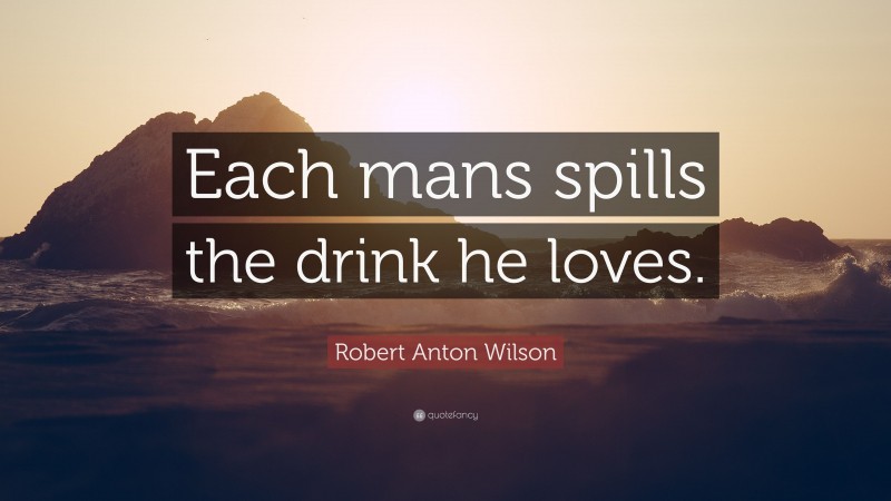 Robert Anton Wilson Quote: “Each mans spills the drink he loves.”