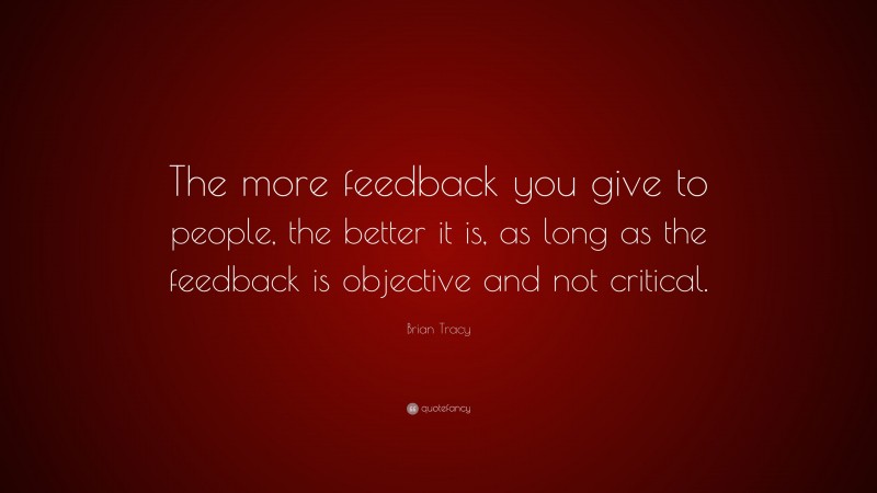 Brian Tracy Quote: “The more feedback you give to people, the better it is, as long as the feedback is objective and not critical.”
