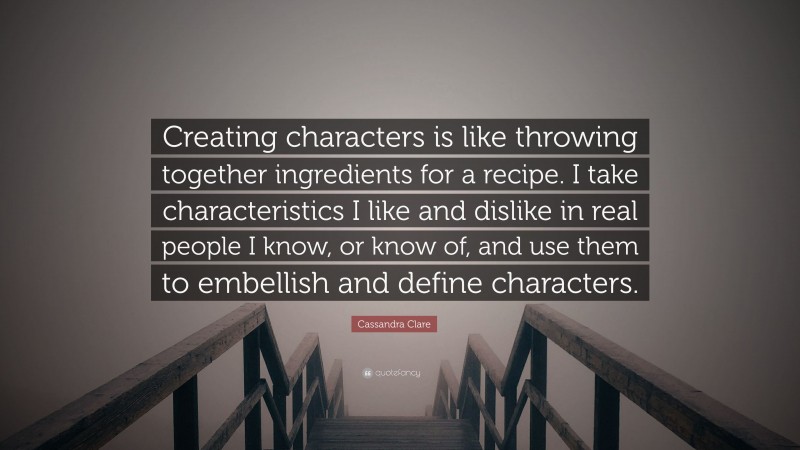 Cassandra Clare Quote: “Creating characters is like throwing together ingredients for a recipe. I take characteristics I like and dislike in real people I know, or know of, and use them to embellish and define characters.”