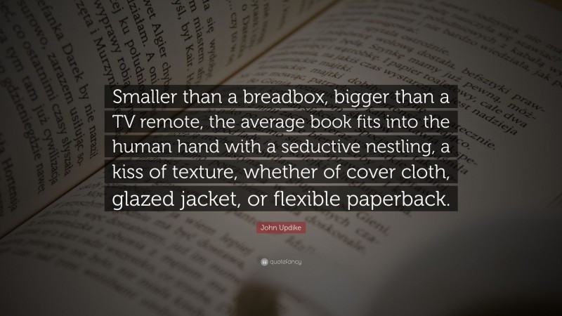 John Updike Quote: “Smaller than a breadbox, bigger than a TV remote, the average book fits into the human hand with a seductive nestling, a kiss of texture, whether of cover cloth, glazed jacket, or flexible paperback.”