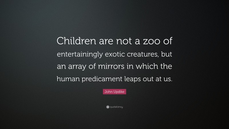 John Updike Quote: “Children are not a zoo of entertainingly exotic creatures, but an array of mirrors in which the human predicament leaps out at us.”