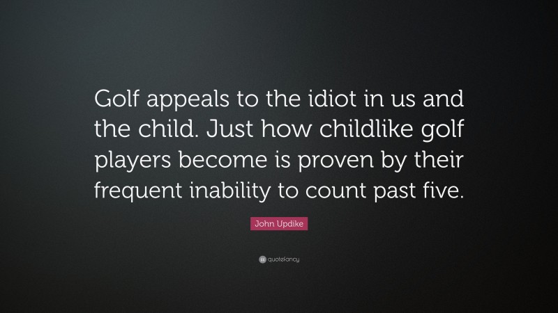 John Updike Quote: “Golf appeals to the idiot in us and the child. Just how childlike golf players become is proven by their frequent inability to count past five.”