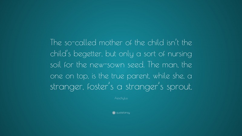 Aeschylus Quote: “The so-called mother of the child isn’t the child’s begetter, but only a sort of nursing soil for the new-sown seed. The man, the one on top, is the true parent, while she, a stranger, foster’s a stranger’s sprout.”