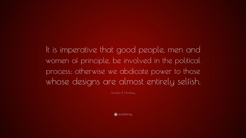Gordon B. Hinckley Quote: “It is imperative that good people, men and women of principle, be involved in the political process; otherwise we abdicate power to those whose designs are almost entirely selfish.”