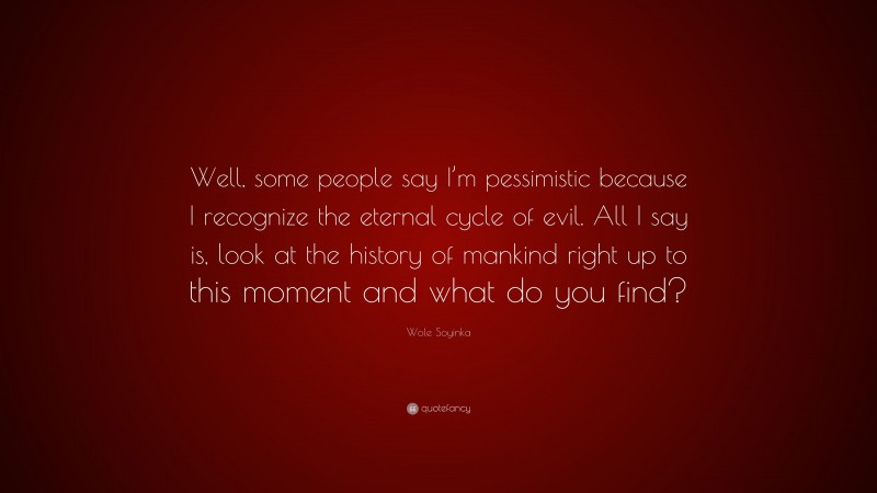 Wole Soyinka Quote: “Well, some people say I’m pessimistic because I recognize the eternal cycle of evil. All I say is, look at the history of mankind right up to this moment and what do you find?”