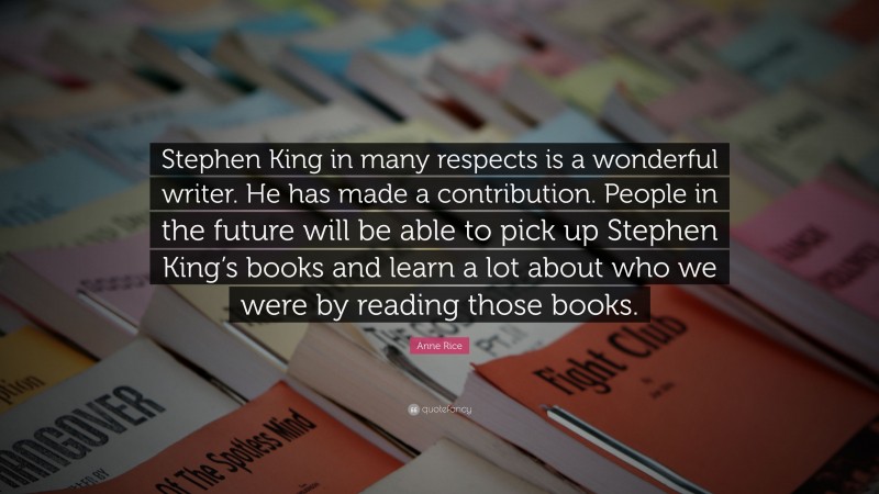 Anne Rice Quote: “Stephen King in many respects is a wonderful writer. He has made a contribution. People in the future will be able to pick up Stephen King’s books and learn a lot about who we were by reading those books.”