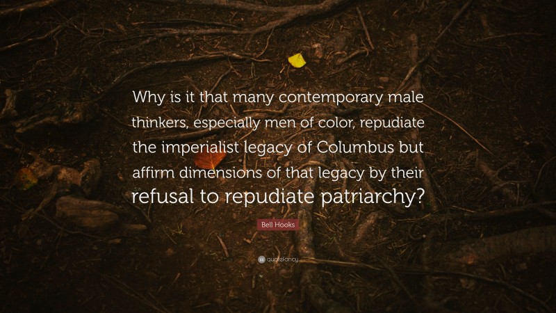 Bell Hooks Quote: “Why is it that many contemporary male thinkers, especially men of color, repudiate the imperialist legacy of Columbus but affirm dimensions of that legacy by their refusal to repudiate patriarchy?”