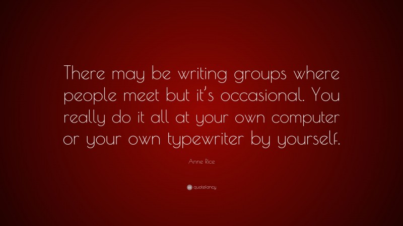 Anne Rice Quote: “There may be writing groups where people meet but it’s occasional. You really do it all at your own computer or your own typewriter by yourself.”