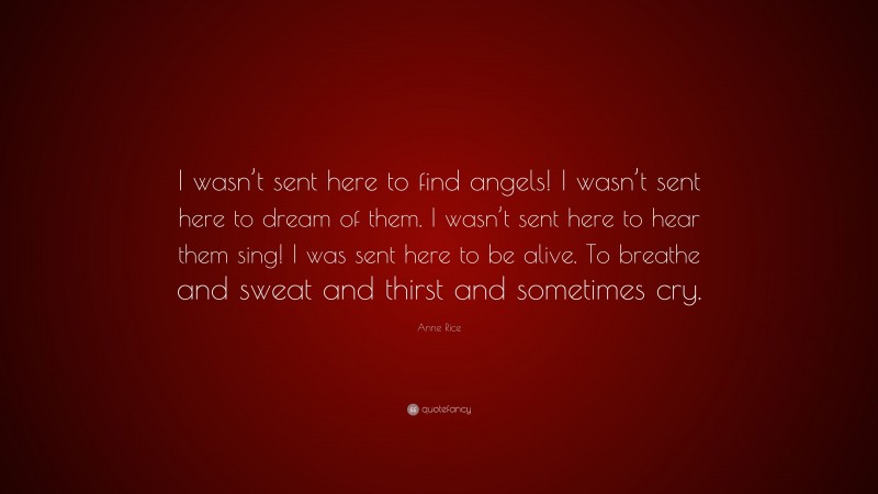 Anne Rice Quote: “I wasn’t sent here to find angels! I wasn’t sent here to dream of them. I wasn’t sent here to hear them sing! I was sent here to be alive. To breathe and sweat and thirst and sometimes cry.”