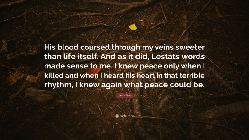 Anne Rice Quote: “His blood coursed through my veins sweeter than life itself. And as it did, Lestats words made sense to me. I knew peace only when I killed and when I heard his heart in that terrible rhythm, I knew again what peace could be.”