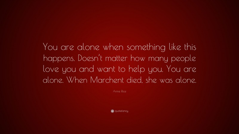 Anne Rice Quote: “You are alone when something like this happens. Doesn’t matter how many people love you and want to help you. You are alone. When Marchent died, she was alone.”
