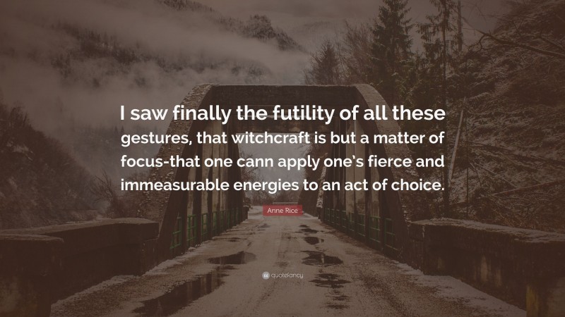 Anne Rice Quote: “I saw finally the futility of all these gestures, that witchcraft is but a matter of focus-that one cann apply one’s fierce and immeasurable energies to an act of choice.”