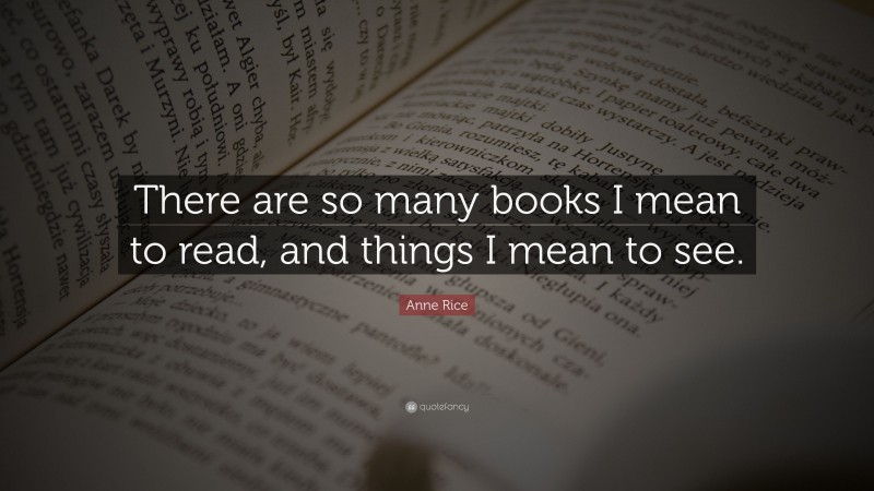 Anne Rice Quote: “There are so many books I mean to read, and things I mean to see.”