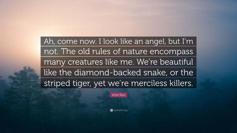 Anne Rice Quote: “Ah, come now. I look like an angel, but I’m not. The old rules of nature encompass many creatures like me. We’re beautiful like the diamond-backed snake, or the striped tiger, yet we’re merciless killers.”
