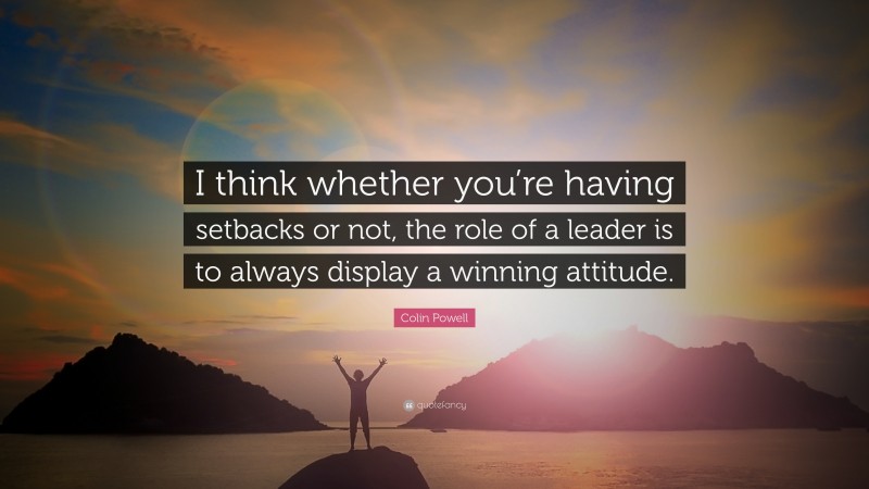 Colin Powell Quote: “I think whether you’re having setbacks or not, the role of a leader is to always display a winning attitude.”