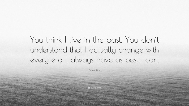 Anne Rice Quote: “You think I live in the past. You don’t understand that I actually change with every era, I always have as best I can.”
