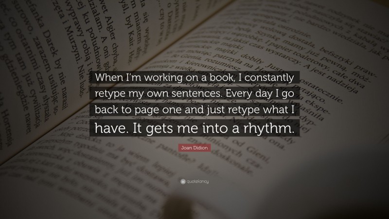 Joan Didion Quote: “When I’m working on a book, I constantly retype my own sentences. Every day I go back to page one and just retype what I have. It gets me into a rhythm.”