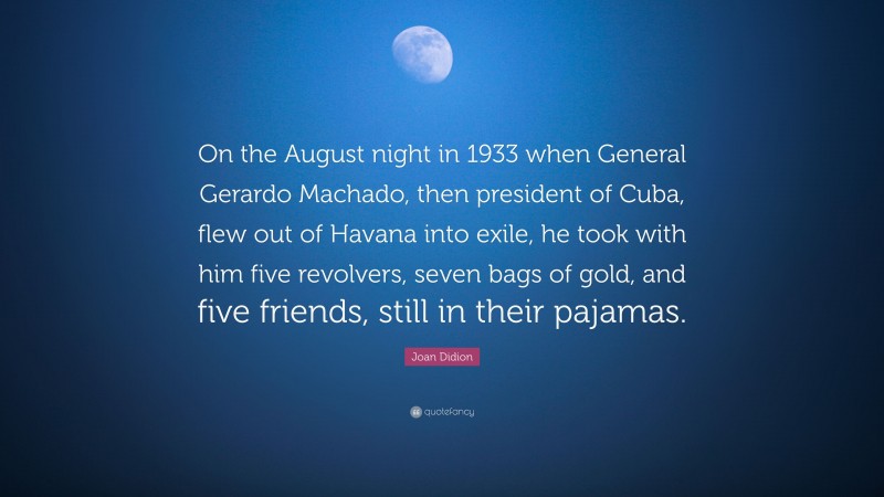 Joan Didion Quote: “On the August night in 1933 when General Gerardo Machado, then president of Cuba, flew out of Havana into exile, he took with him five revolvers, seven bags of gold, and five friends, still in their pajamas.”