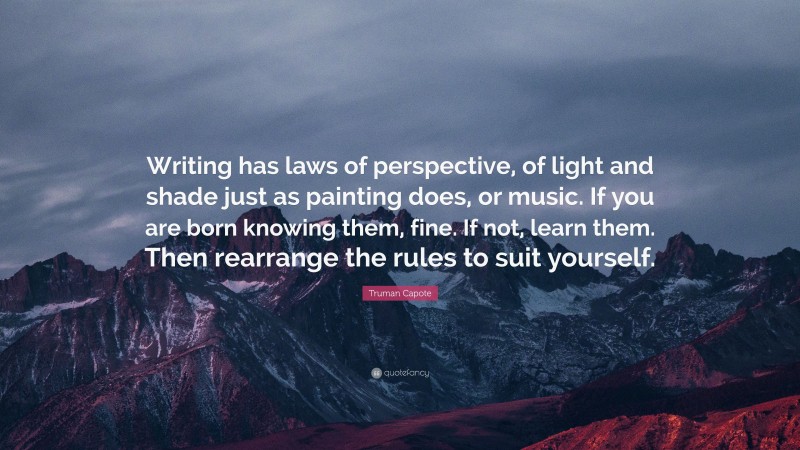 Truman Capote Quote: “Writing has laws of perspective, of light and shade just as painting does, or music. If you are born knowing them, fine. If not, learn them. Then rearrange the rules to suit yourself.”