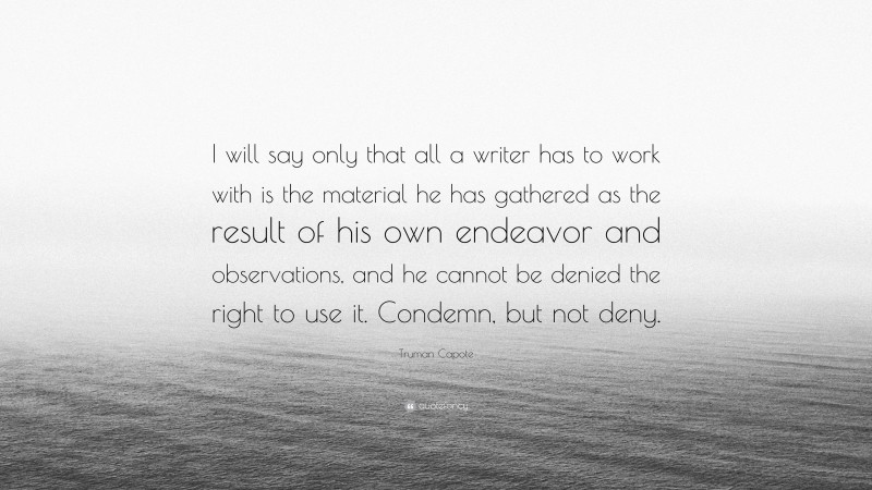 Truman Capote Quote: “I will say only that all a writer has to work with is the material he has gathered as the result of his own endeavor and observations, and he cannot be denied the right to use it. Condemn, but not deny.”