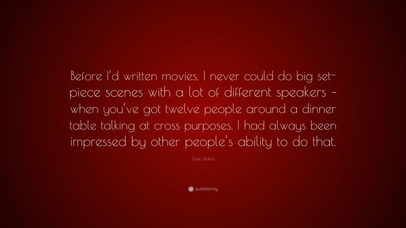 Joan Didion Quote: “Before I’d written movies, I never could do big set-piece scenes with a lot of different speakers – when you’ve got twelve people around a dinner table talking at cross purposes. I had always been impressed by other people’s ability to do that.”