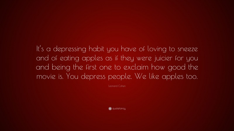 Leonard Cohen Quote: “It’s a depressing habit you have of loving to sneeze and of eating apples as if they were juicier for you and being the first one to exclaim how good the movie is. You depress people. We like apples too.”
