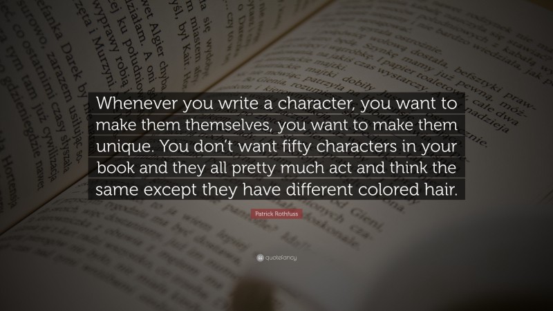 Patrick Rothfuss Quote: “Whenever you write a character, you want to make them themselves, you want to make them unique. You don’t want fifty characters in your book and they all pretty much act and think the same except they have different colored hair.”