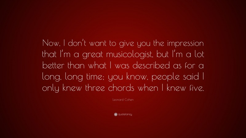 Leonard Cohen Quote: “Now, I don’t want to give you the impression that I’m a great musicologist, but I’m a lot better than what I was described as for a long, long time; you know, people said I only knew three chords when I knew five.”