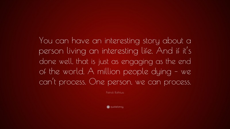 Patrick Rothfuss Quote: “You can have an interesting story about a person living an interesting life. And if it’s done well, that is just as engaging as the end of the world. A million people dying – we can’t process. One person, we can process.”