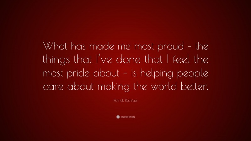 Patrick Rothfuss Quote: “What has made me most proud – the things that I’ve done that I feel the most pride about – is helping people care about making the world better.”