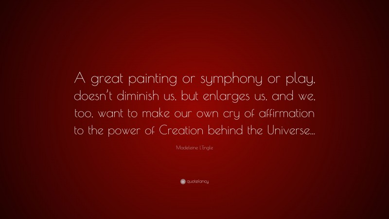 Madeleine L'Engle Quote: “A great painting or symphony or play, doesn’t diminish us, but enlarges us, and we, too, want to make our own cry of affirmation to the power of Creation behind the Universe...”