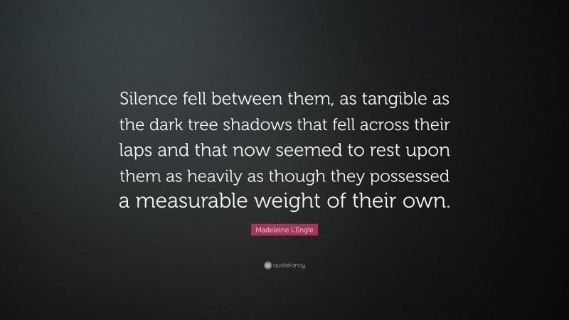 Madeleine L'Engle Quote: “Silence fell between them, as tangible as the dark tree shadows that fell across their laps and that now seemed to rest upon them as heavily as though they possessed a measurable weight of their own.”