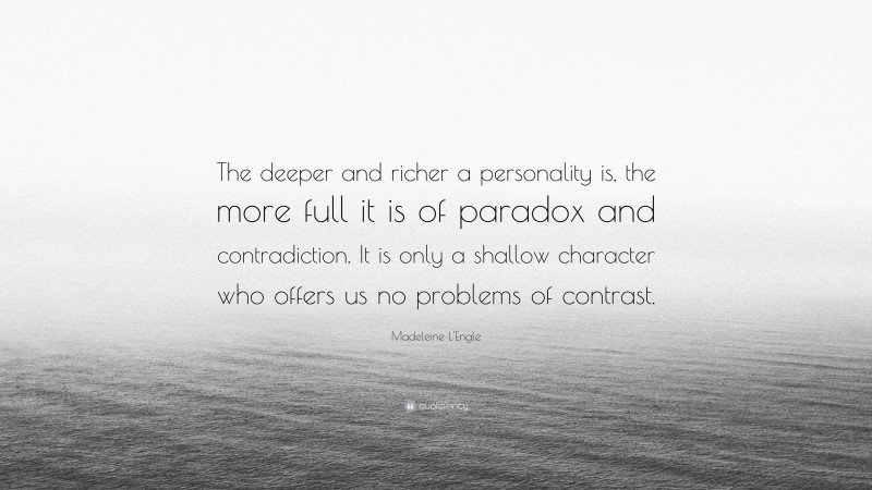 Madeleine L'Engle Quote: “The deeper and richer a personality is, the more full it is of paradox and contradiction. It is only a shallow character who offers us no problems of contrast.”
