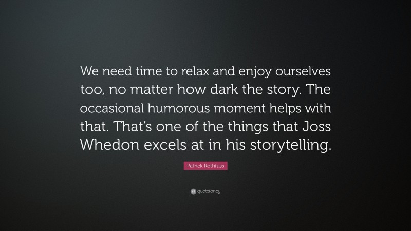 Patrick Rothfuss Quote: “We need time to relax and enjoy ourselves too, no matter how dark the story. The occasional humorous moment helps with that. That’s one of the things that Joss Whedon excels at in his storytelling.”