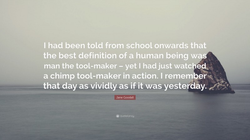 Jane Goodall Quote: “I had been told from school onwards that the best definition of a human being was man the tool-maker – yet I had just watched a chimp tool-maker in action. I remember that day as vividly as if it was yesterday.”