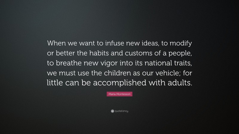 Maria Montessori Quote: “When we want to infuse new ideas, to modify or better the habits and customs of a people, to breathe new vigor into its national traits, we must use the children as our vehicle; for little can be accomplished with adults.”