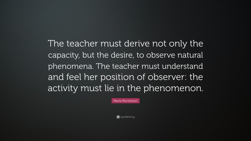 Maria Montessori Quote: “The teacher must derive not only the capacity, but the desire, to observe natural phenomena. The teacher must understand and feel her position of observer: the activity must lie in the phenomenon.”