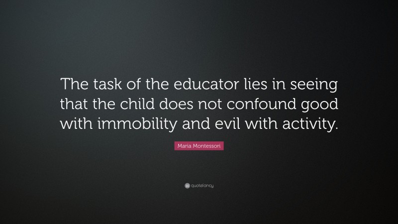 Maria Montessori Quote: “The task of the educator lies in seeing that the child does not confound good with immobility and evil with activity.”