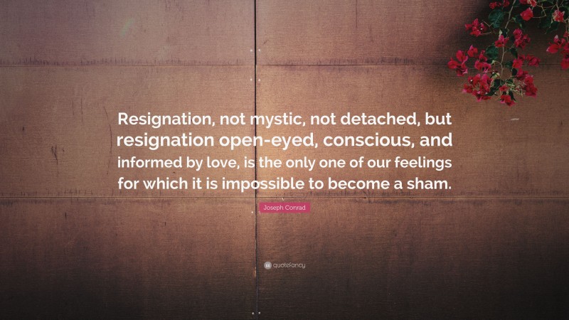 Joseph Conrad Quote: “Resignation, not mystic, not detached, but resignation open-eyed, conscious, and informed by love, is the only one of our feelings for which it is impossible to become a sham.”
