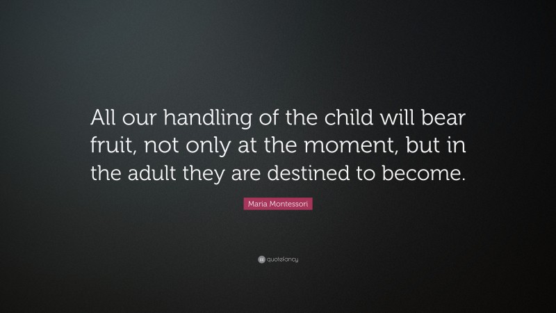 Maria Montessori Quote: “All our handling of the child will bear fruit, not only at the moment, but in the adult they are destined to become.”