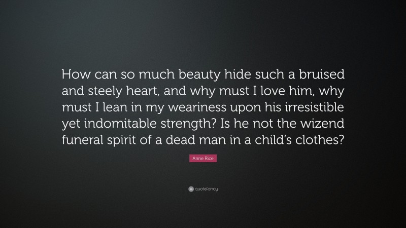 Anne Rice Quote: “How can so much beauty hide such a bruised and steely heart, and why must I love him, why must I lean in my weariness upon his irresistible yet indomitable strength? Is he not the wizend funeral spirit of a dead man in a child’s clothes?”